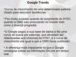 Google Trends

Curva de crescimento de uma determinada palavra.
Usado para descobrir tendências.

Fez muito sucesso quando do surgimento do H1N1,
quando a OMS saiu procurando no mundo todo
como a doença progredia.

O Google pegou a sua base de dados e fez uma
curva da busca por palavras, que deveriam ser
relacionadas aos sintomas da H1N1, e a curva de
crescimento era igual a que a OMS havia publicado.

A diferença mais impactante foi que o Google
conseguia coletar as informação OnLine em tempo
real.
 