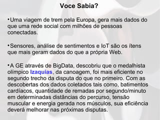 Voce Sabia?

Uma viagem de trem pela Europa, gera mais dados do
que uma rede social com milhões de pessoas
conectadas.

Sensores, análise de sentimentos e IoT são os ítens
que mais geram dados do que a própria Web.

A GE através de BigData, descobriu que o medalhista
olímpico Izaquias, da canoagem, foi mais eficiente no
segundo trecho da disputa do que no primeiro. Com as
descobertas dos dados coletados tais como, batimentos
cardíacos, quantidade de remadas por segundo/minuto
em determinadas distâncias do percurso, tensão
muscular e energia gerada nos músculos, sua eficiência
deverá melhorar nas próximas disputas.
 