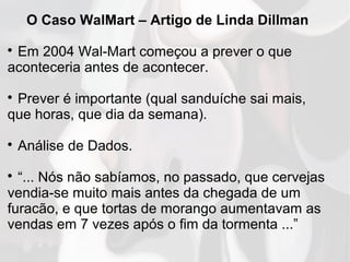 O Caso WalMart – Artigo de Linda Dillman

Em 2004 Wal-Mart começou a prever o que
aconteceria antes de acontecer.

Prever é importante (qual sanduíche sai mais,
que horas, que dia da semana).

Análise de Dados.

“... Nós não sabíamos, no passado, que cervejas
vendia-se muito mais antes da chegada de um
furacão, e que tortas de morango aumentavam as
vendas em 7 vezes após o fim da tormenta ...”
 