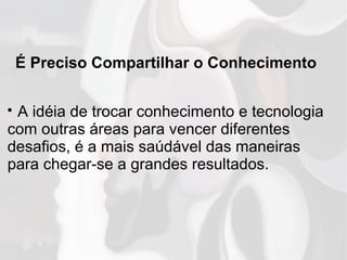 É Preciso Compartilhar o Conhecimento

A idéia de trocar conhecimento e tecnologia
com outras áreas para vencer diferentes
desafios, é a mais saúdável das maneiras
para chegar-se a grandes resultados.
 