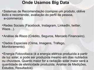 Onde Usamos Big Data

Sistemas de Recomendação (comprei um produto, obtive
êxito e recomendei, avaliação do perfil da pessoa,
e-commerce).

Redes Sociais (Facebook, Instagram, LinkedIn, twitter,
Waze...).

Análise de Risco (Crédito, Seguros, Mercado Financeiro).

Dados Espaciais (Clima, Imagens, Tráfego,
Monitoramento).

Energia Fotovoltaica (é a energia elétrica produzida a partir
de luz solar, e pode ser produzida mesmo em dias nublados
ou chuvosos. Quanto maior for a radiação solar maior será a
quantidade de eletricidade produzida. Análise de Medições,
Estudos, Resultados).
 