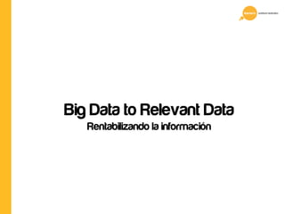 Big Data to Relevant Data 
Rentabilizando la información 
 