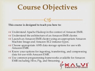 
This course is designed to teach you how to:
 Understand Apache Hadoop in the context of Amazon EMR.
 Understand the architecture of an Amazon EMR cluster.
 Launch an Amazon EMR cluster using an appropriate Amazon
Machine Image and Amazon EC2 instance types.
 Choose appropriate AWS data storage options for use with
Amazon EMR.
 Know your options for ingesting, transferring, and compressing
data for use with Amazon EMR.
 Use common programming frameworks available for Amazon
EMR including Hive, Pig, and Streaming.
Course Objectives
 