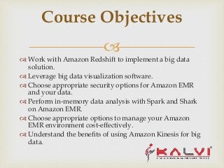 
 Work with Amazon Redshift to implement a big data
solution.
 Leverage big data visualization software.
 Choose appropriate security options for Amazon EMR
and your data.
 Perform in-memory data analysis with Spark and Shark
on Amazon EMR.
 Choose appropriate options to manage your Amazon
EMR environment cost-effectively.
 Understand the benefits of using Amazon Kinesis for big
data.
Course Objectives
 