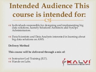 
 Individuals responsible for designing and implementing big
data solutions, namely Solutions Architects and SysOps
Administrators.
 Data Scientists and Data Analysts interested in learning about
big data solutions on AWS.
Delivery Method
This course will be delivered through a mix of:
 Instructor-Led Training (ILT).
 Hands-on Labs.
Intended Audience This
course is intended for:
 
