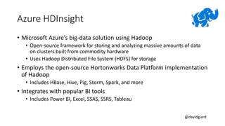 @davidgiard
Azure HDInsight
• Microsoft Azure’s big-data solution using Hadoop
• Open-source framework for storing and analyzing massive amounts of data
on clusters built from commodity hardware
• Uses Hadoop Distributed File System (HDFS) for storage
• Employs the open-source Hortonworks Data Platform implementation
of Hadoop
• Includes HBase, Hive, Pig, Storm, Spark, and more
• Integrates with popular BI tools
• Includes Power BI, Excel, SSAS, SSRS, Tableau
 