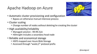 @davidgiard
Apache Hadoop on Azure
• Automatic cluster provisioning and configuration
• Bypass an otherwise manual-intensive process
• Cluster scaling
• Change number of nodes without deleting/re-creating the cluster
• High availability/reliability
• Managed solution - 99.9% SLA
• HDInsight includes a secondary head node
• Reliable and economical storage
• HDFS mapped over Azure Blob Storage
• Accessed through “wasb://” protocol prefix
 
