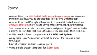 @davidgiard
Storm
• Apache Storm is a distributed, fault-tolerant, open-source computation
system that allows you to process data in real-time with Hadoop.
• Apache Storm on HDInsight allows you to create distributed, real-time
analytics solutions in the Azure environment by using Apache Hadoop.
• Storm solutions can also provide guaranteed processing of data, with the
ability to replay data that was not successfully processed the first time.
• Ability to write Storm components in C#, JAVA and Python.
• Azure Scale up or Scale down without an impact for running Storm
topologies.
• Ease of provision and use in Azure portal.
• Visual Studio project templates for Storm apps
 