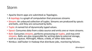 @davidgiard
Storm
• Apache Storm apps are submitted as Topologies.
• A topology is a graph of computation that processes streams
• Stream: An unbound collection of tuples. Streams are produced by spouts
and bolts, and they are consumed by bolts.
• Tuple: A named list of dynamically typed values.
• Spout: Consumes data from a data source and emits one or more streams.
• Bolt: Consumes streams, performs processing on tuples, and may emit
streams. Bolts are also responsible for writing data to external storage,
such as a queue, HDInsight, HBase, a blob, or other data store.
• Nimbus: JobTracker in Hadoop that distribute jobs, monitoring failures.
 