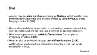 @davidgiard
Hive
• Apache Hive is a data warehouse system for Hadoop, which enables data
summarization, querying, and analysis of data by using HiveQL (a query
language similar to SQL).
• Hive understands how to work with structured and semi-structured data,
such as text files where the fields are delimited by specific characters.
• Hive also supports custom serializer/deserializers for complex or
irregularly structured data.
• Hive can also be extended through user-defined functions (UDF).
• A UDF allows you to implement functionality or logic that isn't easily
modeled in HiveQL.
 