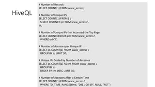@davidgiard
HiveQL
# Number of Records
SELECT COUNT(1) FROM www_access;
# Number of Unique IPs
SELECT COUNT(1) FROM ( 
SELECT DISTINCT ip FROM www_access 
) t;
# Number of Unique IPs that Accessed the Top Page
SELECT COUNT(distinct ip) FROM www_access 
WHERE url='/';
# Number of Accesses per Unique IP
SELECT ip, COUNT(1) FROM www_access 
GROUP BY ip LIMIT 30;
# Unique IPs Sorted by Number of Accesses
SELECT ip, COUNT(1) AS cnt FROM www_access 
GROUP BY ip
ORDER BY cnt DESC LIMIT 30;
# Number of Accesses After a Certain Time
SELECT COUNT(1) FROM www_access 
WHERE TD_TIME_RANGE(time, "2011-08-19", NULL, "PDT")
 