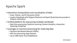 @davidgiard
Apache Spark
• Interactive manipulation and visualization of data
• Scala, Python, and R Interactive Shells
• Jupyter Notebook with PySpark (Python) and Spark (Scala) kernels provide in-
browser interaction
• Unified platform for processing multiple workloads
• Real-time processing, Machine Learning, Stream Analytics, Interactive
Querying, Graphing
• Leverages in-memory processing for really big data
• Resilient distributed datasets (RDDs)
• APIs for processing large datasets
• Up to 100x faster than MapReduce
 
