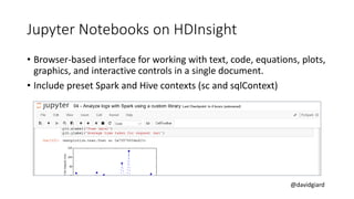 @davidgiard
Jupyter Notebooks on HDInsight
• Browser-based interface for working with text, code, equations, plots,
graphics, and interactive controls in a single document.
• Include preset Spark and Hive contexts (sc and sqlContext)
 