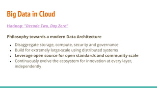 Big Data in Cloud
Hadoop: “Decade Two, Day Zero”
Philosophy towards a modern Data Architecture
● Disaggregate storage, compute, security and governance
● Build for extremely large-scale using distributed systems
● Leverage open source for open standards and community scale
● Continuously evolve the ecosystem for innovation at every layer,
independently
 