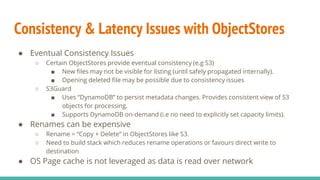 Consistency & Latency Issues with ObjectStores
● Eventual Consistency Issues
○ Certain ObjectStores provide eventual consistency (e.g S3)
■ New files may not be visible for listing (until safely propagated internally).
■ Opening deleted file may be possible due to consistency issues
○ S3Guard
■ Uses “DynamoDB” to persist metadata changes. Provides consistent view of S3
objects for processing.
■ Supports DynamoDB on-demand (i.e no need to explicitly set capacity limits).
● Renames can be expensive
○ Rename = “Copy + Delete” in ObjectStores like S3.
○ Need to build stack which reduces rename operations or favours direct write to
destination
● OS Page cache is not leveraged as data is read over network
 