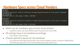 Hardware Specs across Cloud Vendors
● Watch out for hardware specs across cloud vendors.
○ E.g SSD in Azure can have different perf characteristics than AWS
● OS settings have to be tweaked accordingly
○ E.g network, disk settings
● Choose optimal instance for the workload
○ E.g Instances with high density disks may not be needed as data is stored in ObjectStore
○ Too little disk space can hurt intermediate data being written out.
 