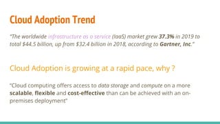 Cloud Adoption Trend
“The worldwide infrastructure as a service (IaaS) market grew 37.3% in 2019 to
total $44.5 billion, up from $32.4 billion in 2018, according to Gartner, Inc.”
Cloud Adoption is growing at a rapid pace, why ?
“Cloud computing offers access to data storage and compute on a more
scalable, flexible and cost-effective than can be achieved with an on-
premises deployment”
 