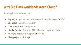 Why Big Data workloads need Cloud?
Some high level advantages:
● Pay as you go : No hardware acquisitions, thus Zero CAPEX
● Self Serve : Easier Accessibility
● Cost Effective & On-Demand
● Highly Elastic : Can scale 100s of nodes up/down easily
● No more installation/upgrade hassles
● Disaggregated Storage
 