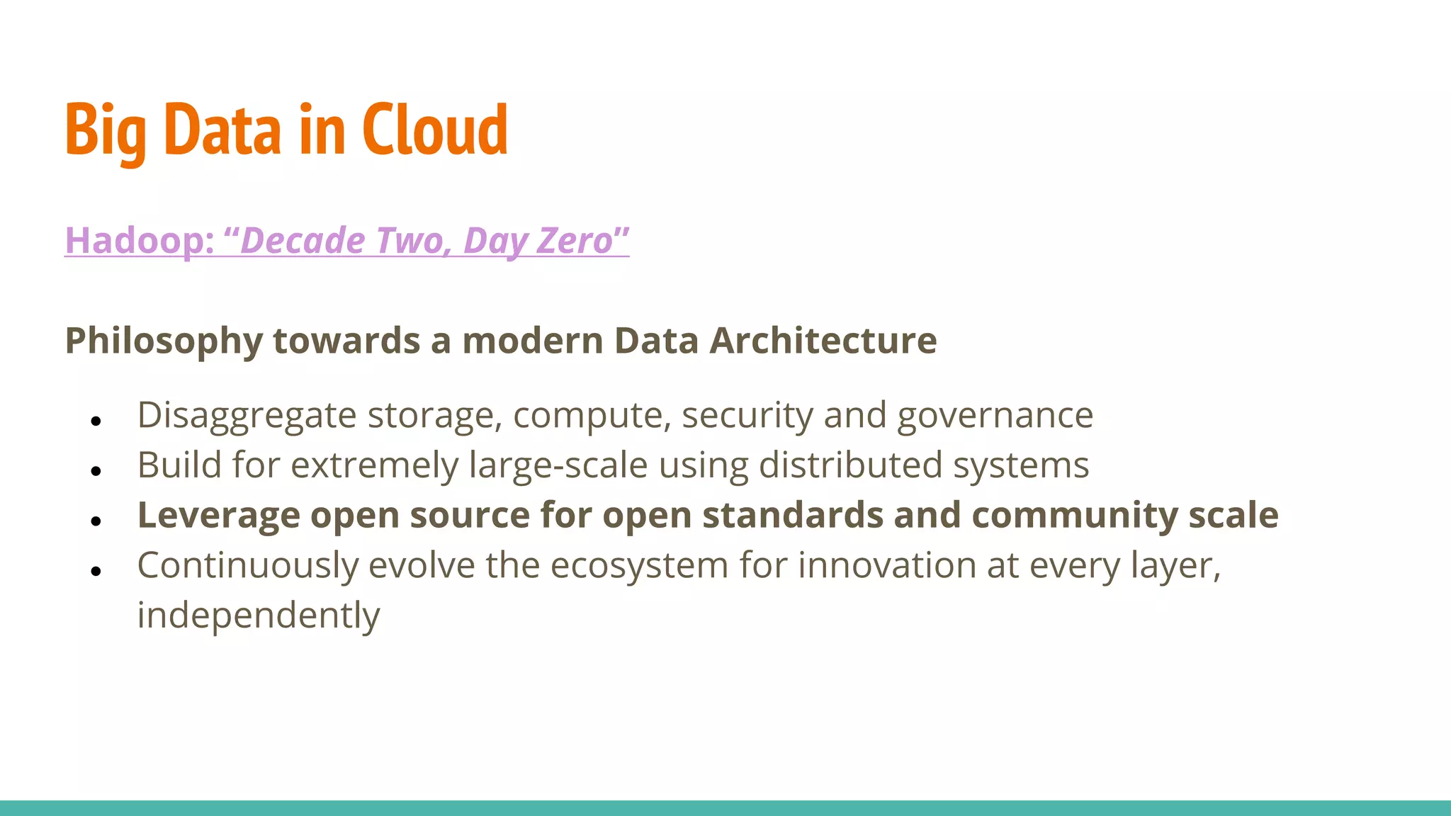 Big Data in Cloud
Hadoop: “Decade Two, Day Zero”
Philosophy towards a modern Data Architecture
● Disaggregate storage, compute, security and governance
● Build for extremely large-scale using distributed systems
● Leverage open source for open standards and community scale
● Continuously evolve the ecosystem for innovation at every layer,
independently
 