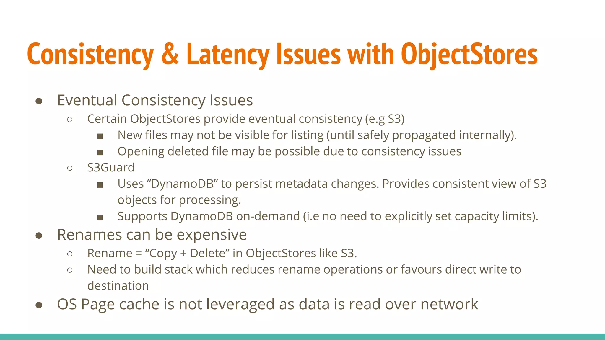 Consistency & Latency Issues with ObjectStores
● Eventual Consistency Issues
○ Certain ObjectStores provide eventual consistency (e.g S3)
■ New files may not be visible for listing (until safely propagated internally).
■ Opening deleted file may be possible due to consistency issues
○ S3Guard
■ Uses “DynamoDB” to persist metadata changes. Provides consistent view of S3
objects for processing.
■ Supports DynamoDB on-demand (i.e no need to explicitly set capacity limits).
● Renames can be expensive
○ Rename = “Copy + Delete” in ObjectStores like S3.
○ Need to build stack which reduces rename operations or favours direct write to
destination
● OS Page cache is not leveraged as data is read over network
 