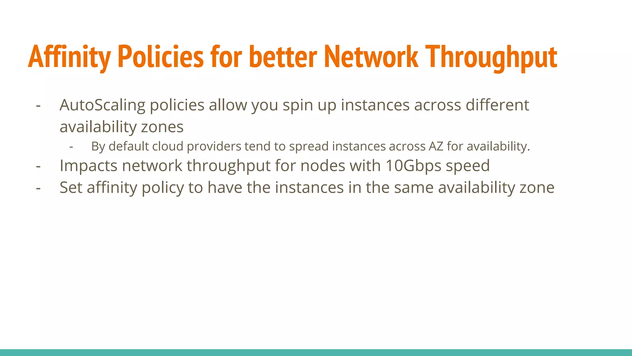 Affinity Policies for better Network Throughput
- AutoScaling policies allow you spin up instances across different
availability zones
- By default cloud providers tend to spread instances across AZ for availability.
- Impacts network throughput for nodes with 10Gbps speed
- Set affinity policy to have the instances in the same availability zone
 