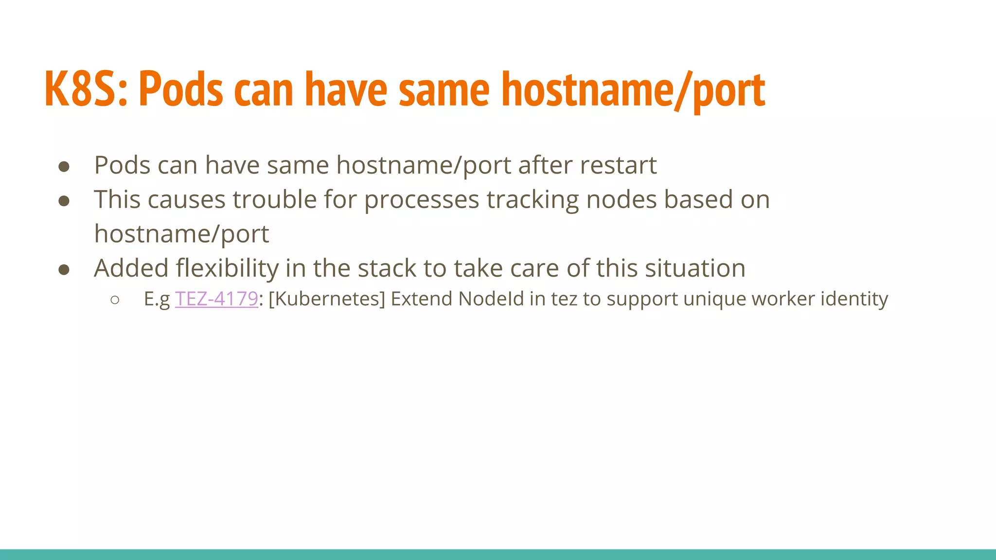 K8S: Pods can have same hostname/port
● Pods can have same hostname/port after restart
● This causes trouble for processes tracking nodes based on
hostname/port
● Added flexibility in the stack to take care of this situation
○ E.g TEZ-4179: [Kubernetes] Extend NodeId in tez to support unique worker identity
 