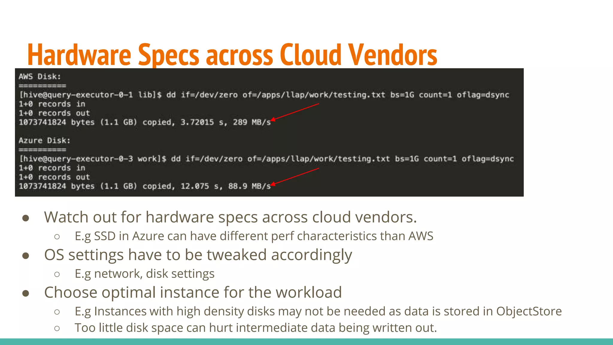 Hardware Specs across Cloud Vendors
● Watch out for hardware specs across cloud vendors.
○ E.g SSD in Azure can have different perf characteristics than AWS
● OS settings have to be tweaked accordingly
○ E.g network, disk settings
● Choose optimal instance for the workload
○ E.g Instances with high density disks may not be needed as data is stored in ObjectStore
○ Too little disk space can hurt intermediate data being written out.
 