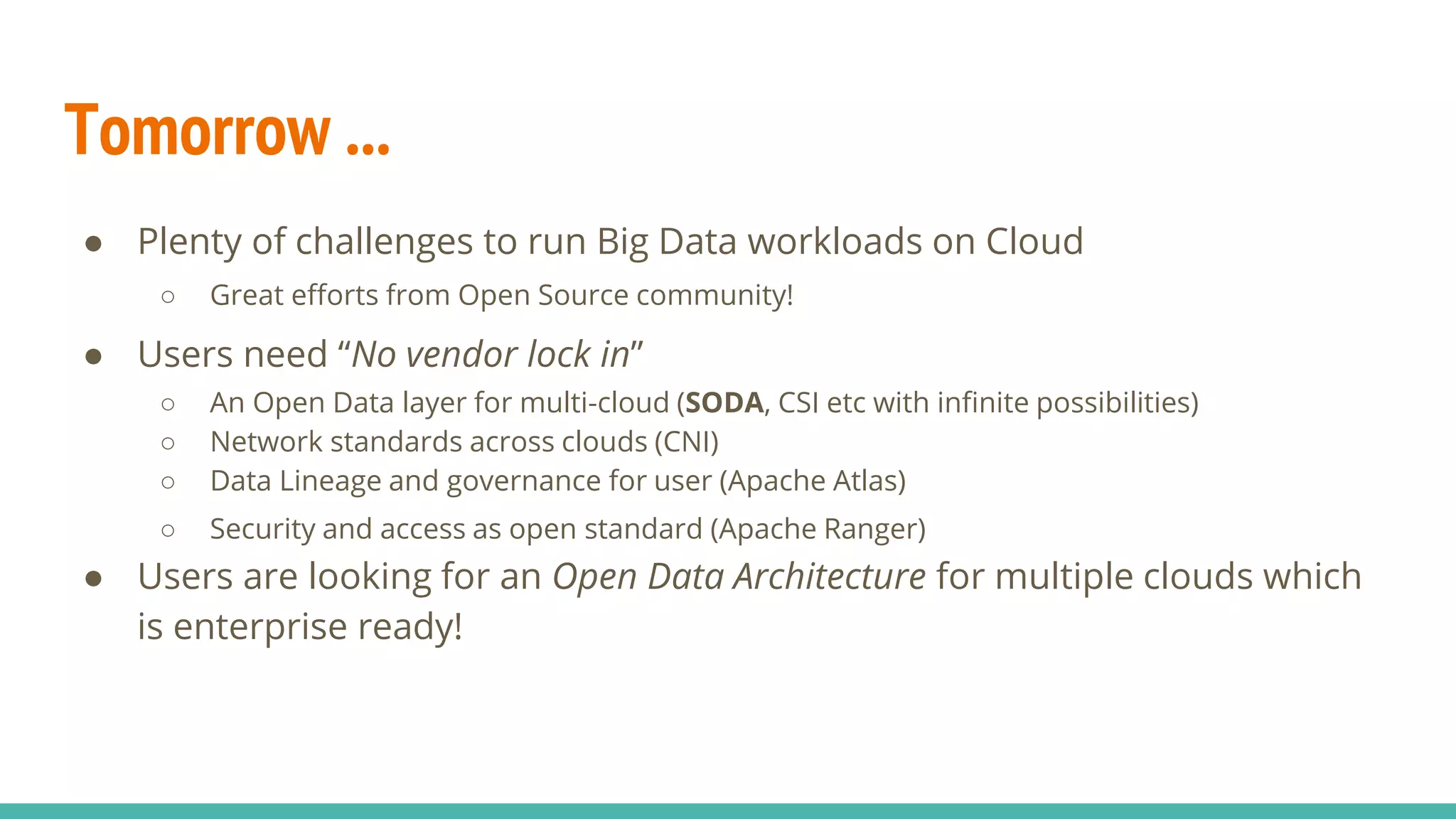 Tomorrow ...
● Plenty of challenges to run Big Data workloads on Cloud
○ Great efforts from Open Source community!
● Users need “No vendor lock in”
○ An Open Data layer for multi-cloud (SODA, CSI etc with infinite possibilities)
○ Network standards across clouds (CNI)
○ Data Lineage and governance for user (Apache Atlas)
○ Security and access as open standard (Apache Ranger)
● Users are looking for an Open Data Architecture for multiple clouds which
is enterprise ready!
 