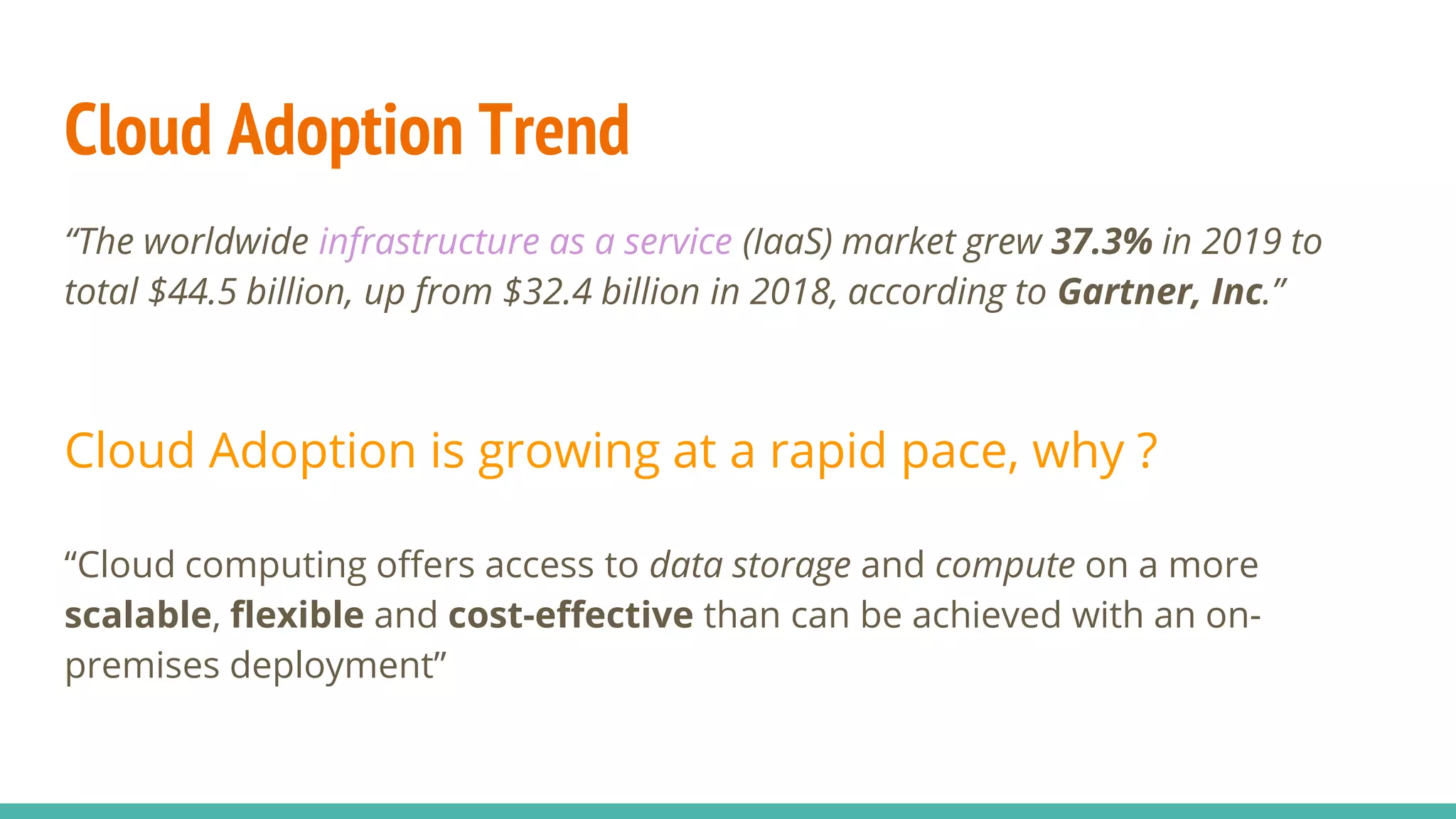 Cloud Adoption Trend
“The worldwide infrastructure as a service (IaaS) market grew 37.3% in 2019 to
total $44.5 billion, up from $32.4 billion in 2018, according to Gartner, Inc.”
Cloud Adoption is growing at a rapid pace, why ?
“Cloud computing offers access to data storage and compute on a more
scalable, flexible and cost-effective than can be achieved with an on-
premises deployment”
 