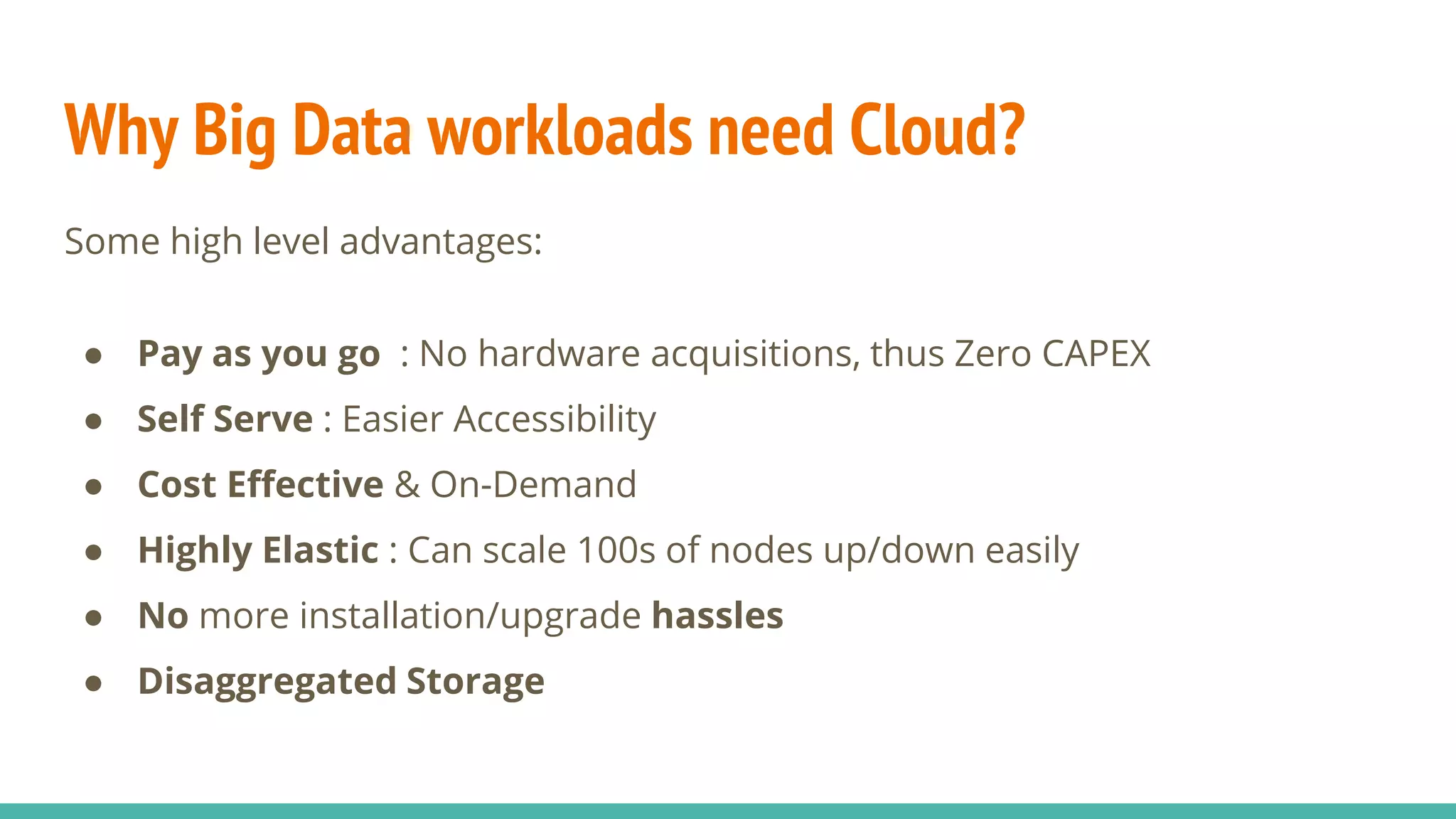 Why Big Data workloads need Cloud?
Some high level advantages:
● Pay as you go : No hardware acquisitions, thus Zero CAPEX
● Self Serve : Easier Accessibility
● Cost Effective & On-Demand
● Highly Elastic : Can scale 100s of nodes up/down easily
● No more installation/upgrade hassles
● Disaggregated Storage
 