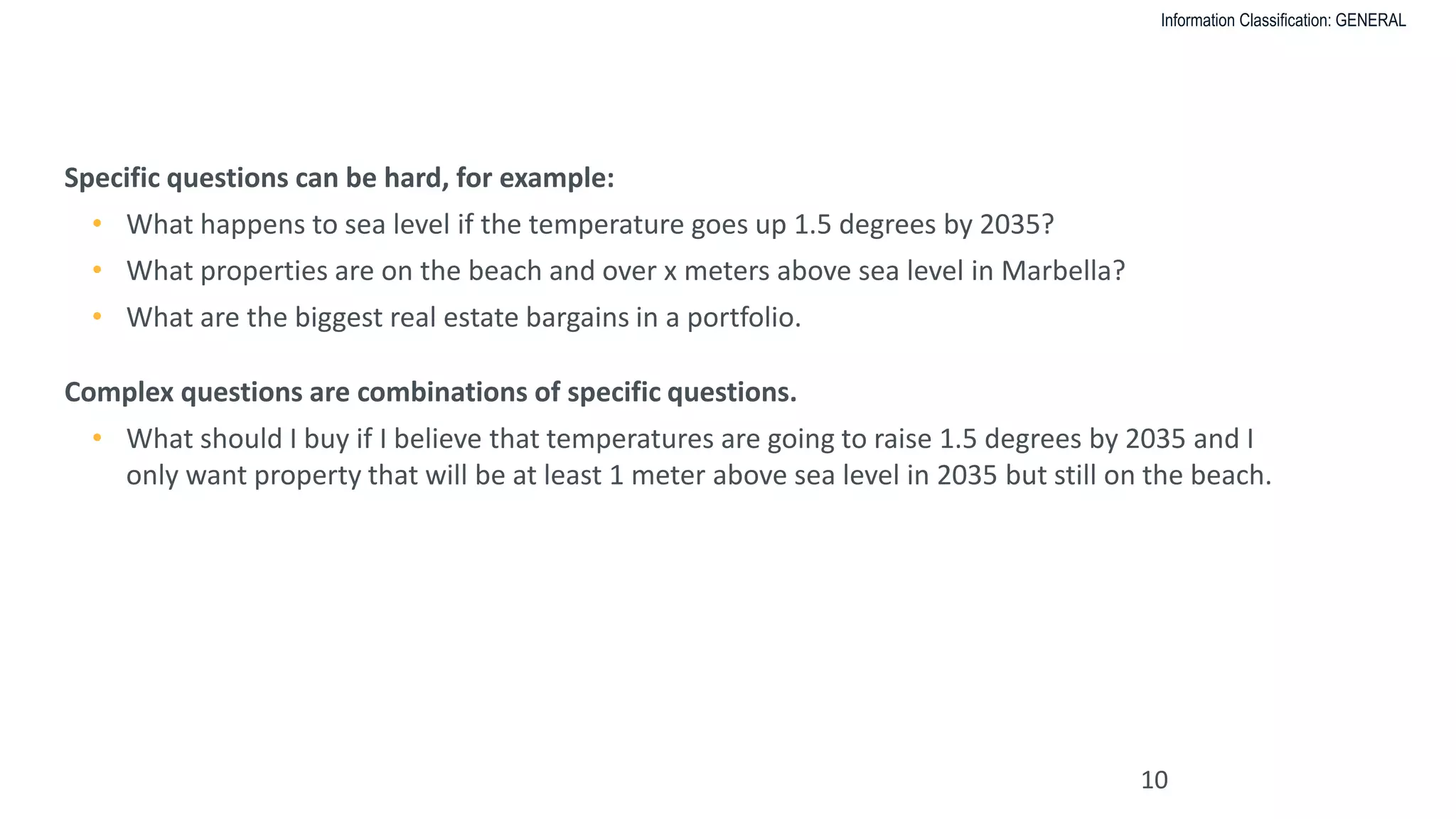 Information Classification: GENERAL
WHAT IS A COMPLEX QUESTION VERSUS A SPECIFIC QUESTION?
10
Specific questions can be hard, for example:
• What happens to sea level if the temperature goes up 1.5 degrees by 2035?
• What properties are on the beach and over x meters above sea level in Marbella?
• What are the biggest real estate bargains in a portfolio.
Complex questions are combinations of specific questions.
• What should I buy if I believe that temperatures are going to raise 1.5 degrees by 2035 and I
only want property that will be at least 1 meter above sea level in 2035 but still on the beach.
 