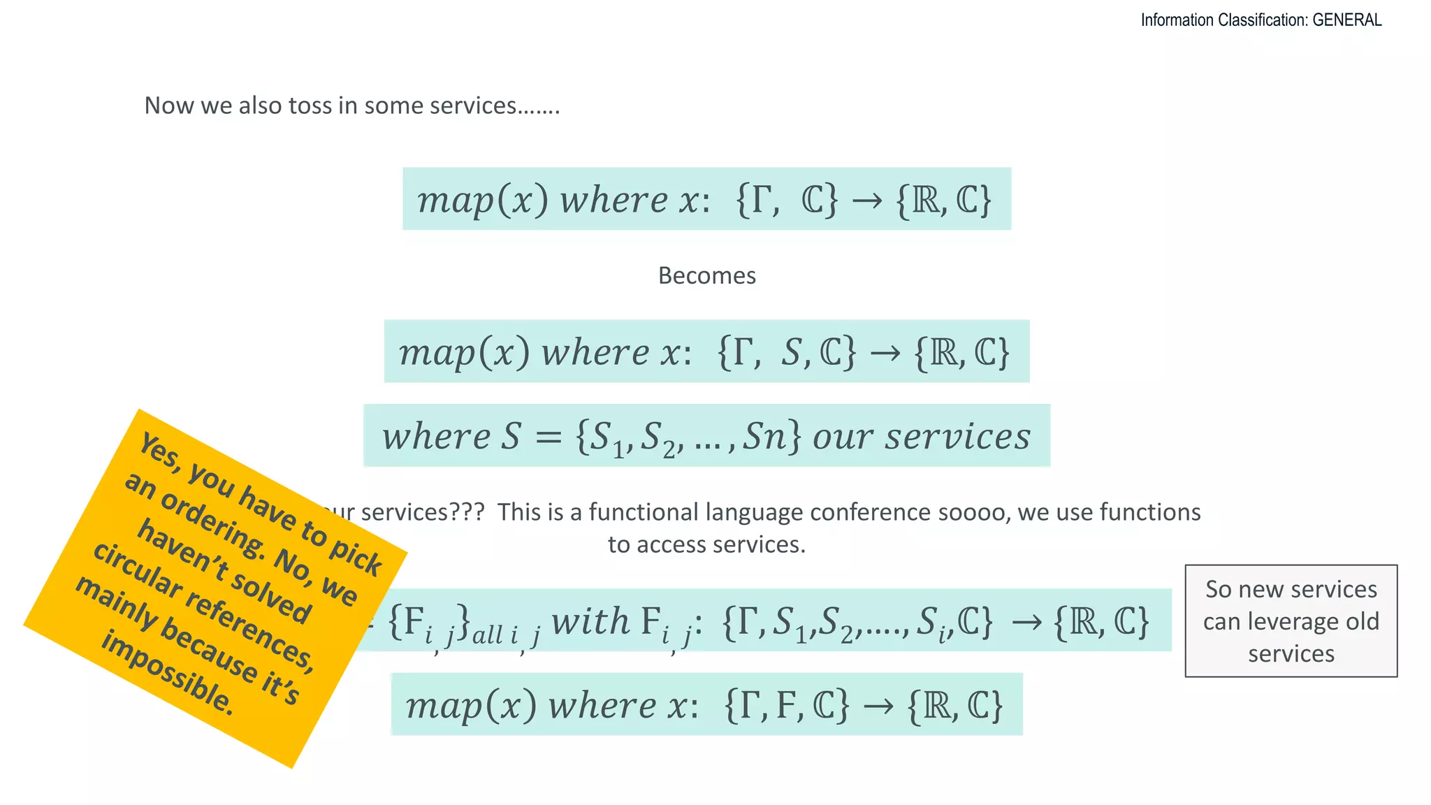 Information Classification: GENERAL
Now we also toss in some services…….
𝑚𝑎𝑝 𝑥 𝑤ℎ𝑒𝑟𝑒 𝑥: Γ, ℂ → {ℝ, ℂ}
Becomes
𝑚𝑎𝑝 𝑥 𝑤ℎ𝑒𝑟𝑒 𝑥: Γ, 𝑆, ℂ → {ℝ, ℂ}
𝑤ℎ𝑒𝑟𝑒 𝑆 = 𝑆1, 𝑆2, … , 𝑆𝑛 𝑜𝑢𝑟 𝑠𝑒𝑟𝑣𝑖𝑐𝑒𝑠
But what our services??? This is a functional language conference soooo, we use functions
to access services.
𝑙𝑒𝑡 Ϝ = Ϝ𝑖, 𝑗 𝑎𝑙𝑙 𝑖, 𝑗 𝑤𝑖𝑡ℎ Ϝ𝑖, 𝑗: {Γ, 𝑆1,𝑆2,…., 𝑆𝑖,ℂ} → {ℝ, ℂ}
𝑚𝑎𝑝 𝑥 𝑤ℎ𝑒𝑟𝑒 𝑥: Γ, Ϝ, ℂ → {ℝ, ℂ}
So new services
can leverage old
services
 