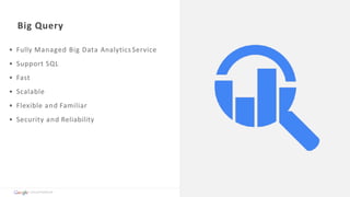 Big	Query
• Fully	Managed	Big	Data	Analytics	Service	
• Support	SQL		
• Fast	
• Scalable	
• Flexible	and	Familiar	
• Security	and	Reliability	
Cloud	Platform
 