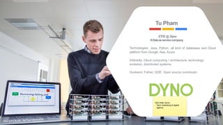 CTO @ Dyno
ADataasservicecompany
Technologies: Java, Python, all kind of databases and Cloud
platform from Google, Aws, Azure.
Interests: Cloud computing / architecture, technology
evolution, distributed systems.
Husband, Father, GDE, Open source contributor.
Tu Pham
foto: Lars Kruse, Aarhus Universitet
3
Giới thiệu Dyno: 

- Tech marketing & digital
agency 

 