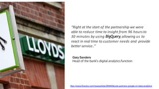 “Right	at	the	start	of	the	partnership	we	were		
able	to	reduce	time	to	insight	from	96	hours	to		
30	minutes	by	using	BigQuery,	allowing	us	to		
react	in	real	time	to	customer	needs	and		provide	
better	service..”
GarySanders
Head of the bank's digital analyticsfunction
https://www.finextra.com/newsarticle/28566/lloyds-partners-google-on-data-analytics
 