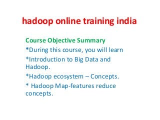 hadoop online training india
Course Objective Summary
*During this course, you will learn
*Introduction to Big Data and
Hadoop.
*Hadoop ecosystem – Concepts.
* Hadoop Map-features reduce
concepts.
 