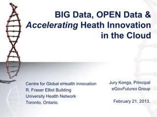 BIG Data, OPEN Data &
Accelerating Heath Innovation
                 in the Cloud




Centre for Global eHealth Innovation   Jury Konga, Principal
R. Fraser Elliot Building               eGovFutures Group
University Health Network
Toronto, Ontario.                        February 21, 2013.
 