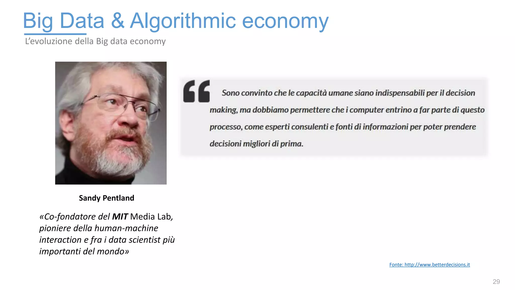 29
Big Data & Algorithmic economy
L’evoluzione della Big data economy
«Co-fondatore del MIT Media Lab,
pioniere della human-machine
interaction e fra i data scientist più
importanti del mondo»
Sandy Pentland
Fonte: http://www.betterdecisions.it
 