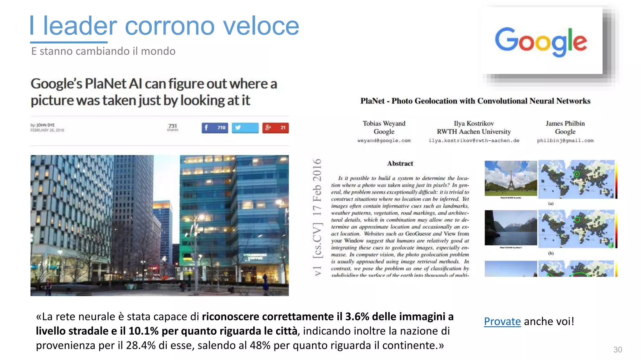30
I leader corrono veloce
E stanno cambiando il mondo
«La rete neurale è stata capace di riconoscere correttamente il 3.6% delle immagini a
livello stradale e il 10.1% per quanto riguarda le città, indicando inoltre la nazione di
provenienza per il 28.4% di esse, salendo al 48% per quanto riguarda il continente.»
Provate anche voi!
 