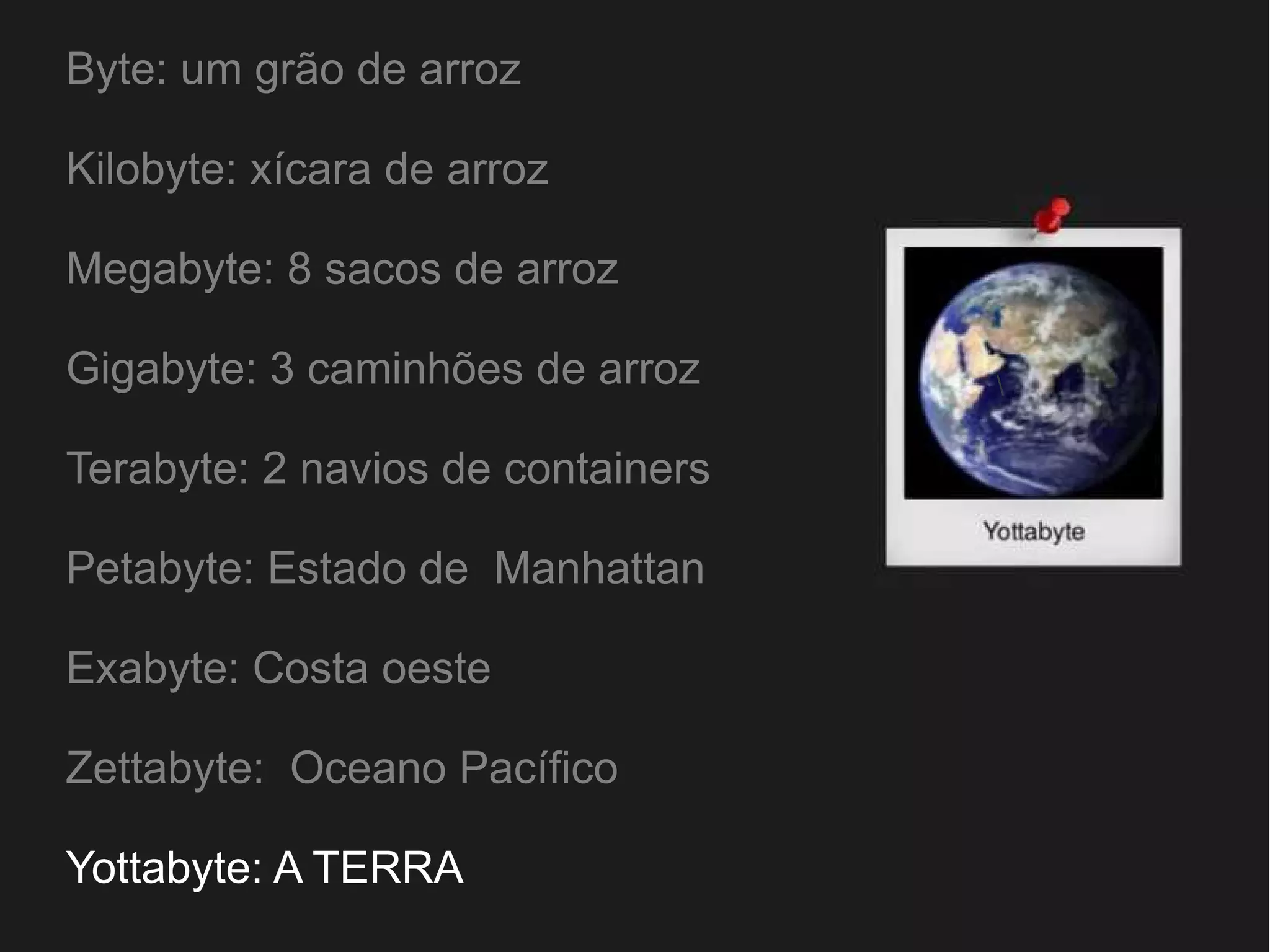 Byte: um grão de arroz 
Kilobyte: xícara de arroz 
Megabyte: 8 sacos de arroz 
Gigabyte: 3 caminhões de arroz 
Terabyte: 2 navios de containers 
Petabyte: Estado de Manhattan 
Exabyte: Costa oeste 
Zettabyte: Oceano Pacífico 
Yottabyte: A TERRA 
 