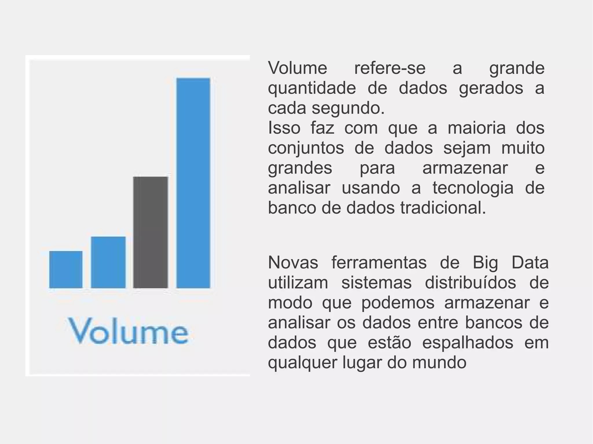 Volume refere-se a grande 
quantidade de dados gerados a 
cada segundo. 
Isso faz com que a maioria dos 
conjuntos de dados sejam muito 
grandes para armazenar e 
analisar usando a tecnologia de 
banco de dados tradicional. 
Novas ferramentas de Big Data 
utilizam sistemas distribuídos de 
modo que podemos armazenar e 
analisar os dados entre bancos de 
dados que estão espalhados em 
qualquer lugar do mundo 
 