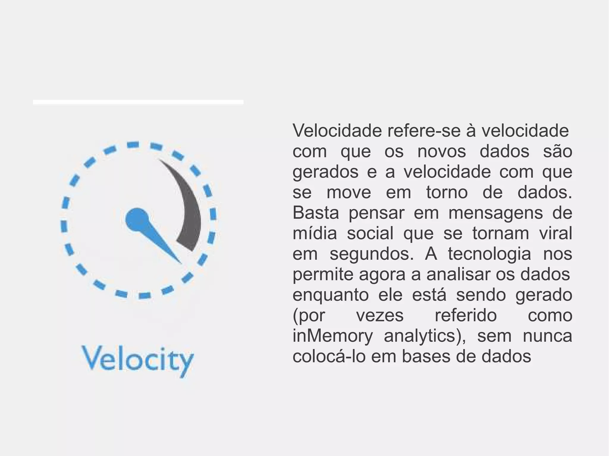 Velocidade refere-se à velocidade 
com que os novos dados são 
gerados e a velocidade com que 
se move em torno de dados. 
Basta pensar em mensagens de 
mídia social que se tornam viral 
em segundos. A tecnologia nos 
permite agora a analisar os dados 
enquanto ele está sendo gerado 
(por vezes referido como 
inMemory analytics), sem nunca 
colocá-lo em bases de dados 
 