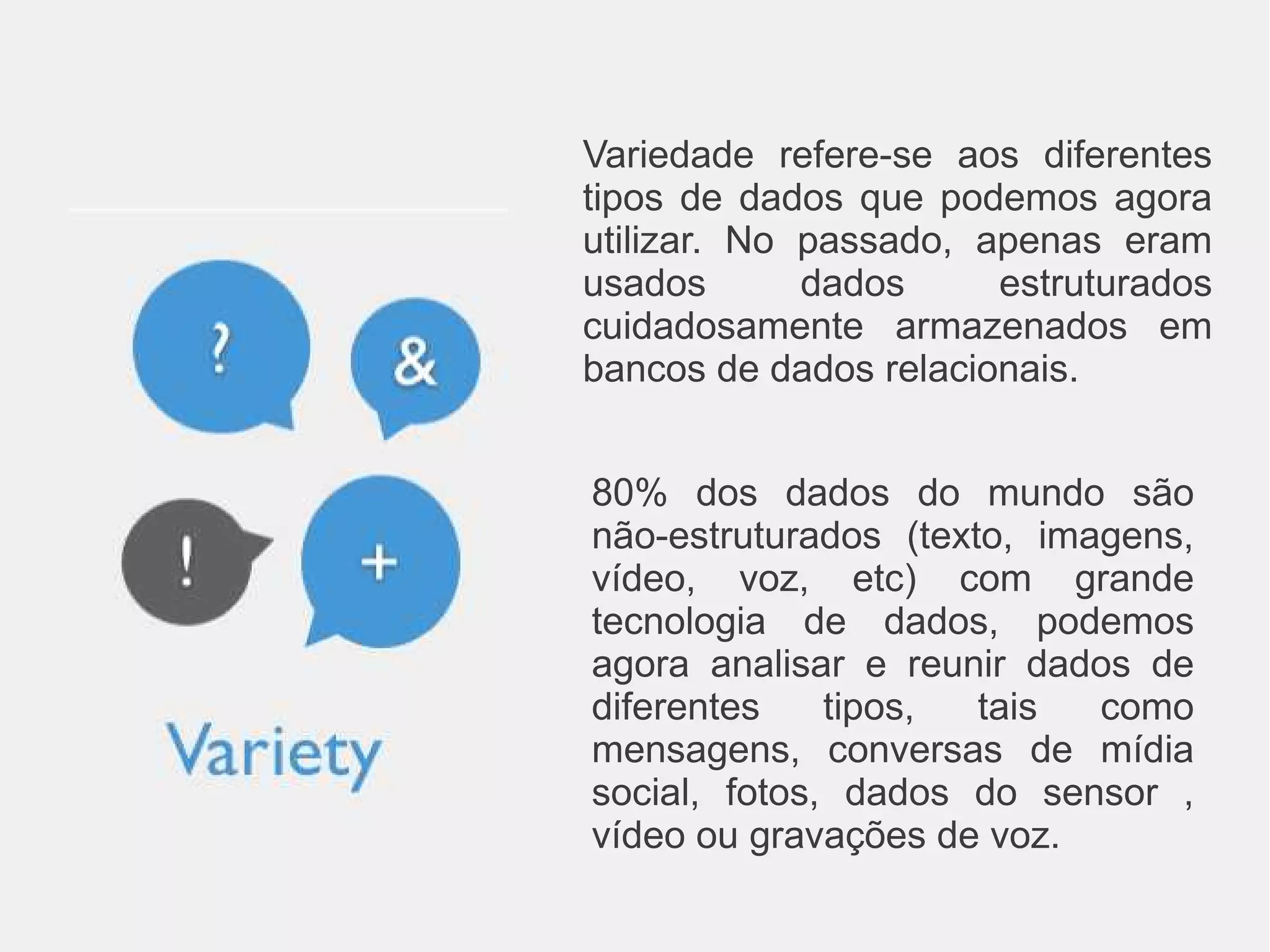 Variedade refere-se aos diferentes 
tipos de dados que podemos agora 
utilizar. No passado, apenas eram 
usados dados estruturados 
cuidadosamente armazenados em 
bancos de dados relacionais. 
80% dos dados do mundo são 
não-estruturados (texto, imagens, 
vídeo, voz, etc) com grande 
tecnologia de dados, podemos 
agora analisar e reunir dados de 
diferentes tipos, tais como 
mensagens, conversas de mídia 
social, fotos, dados do sensor , 
vídeo ou gravações de voz. 
 