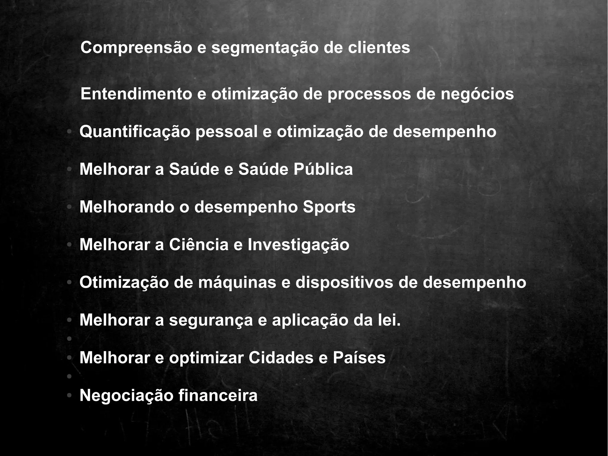 Compreensão e segmentação de clientes 
Entendimento e otimização de processos de negócios 
● Quantificação pessoal e otimização de desempenho 
● Melhorar a Saúde e Saúde Pública 
● Melhorando o desempenho Sports 
● Melhorar a Ciência e Investigação 
● Otimização de máquinas e dispositivos de desempenho 
● Melhorar a segurança e aplicação da lei. 
● 
● Melhorar e optimizar Cidades e Países 
● 
● Negociação financeira 
 