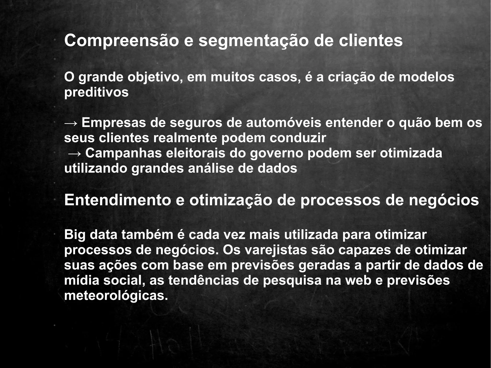 • Compreensão e segmentação de clientes 
• 
• O grande objetivo, em muitos casos, é a criação de modelos 
preditivos 
• 
• → Empresas de seguros de automóveis entender o quão bem os 
seus clientes realmente podem conduzir 
• → Campanhas eleitorais do governo podem ser otimizada 
utilizando grandes análise de dados 
• 
• Entendimento e otimização de processos de negócios 
• Big data também é cada vez mais utilizada para otimizar 
processos de negócios. Os varejistas são capazes de otimizar 
suas ações com base em previsões geradas a partir de dados de 
mídia social, as tendências de pesquisa na web e previsões 
meteorológicas. 
• 
 