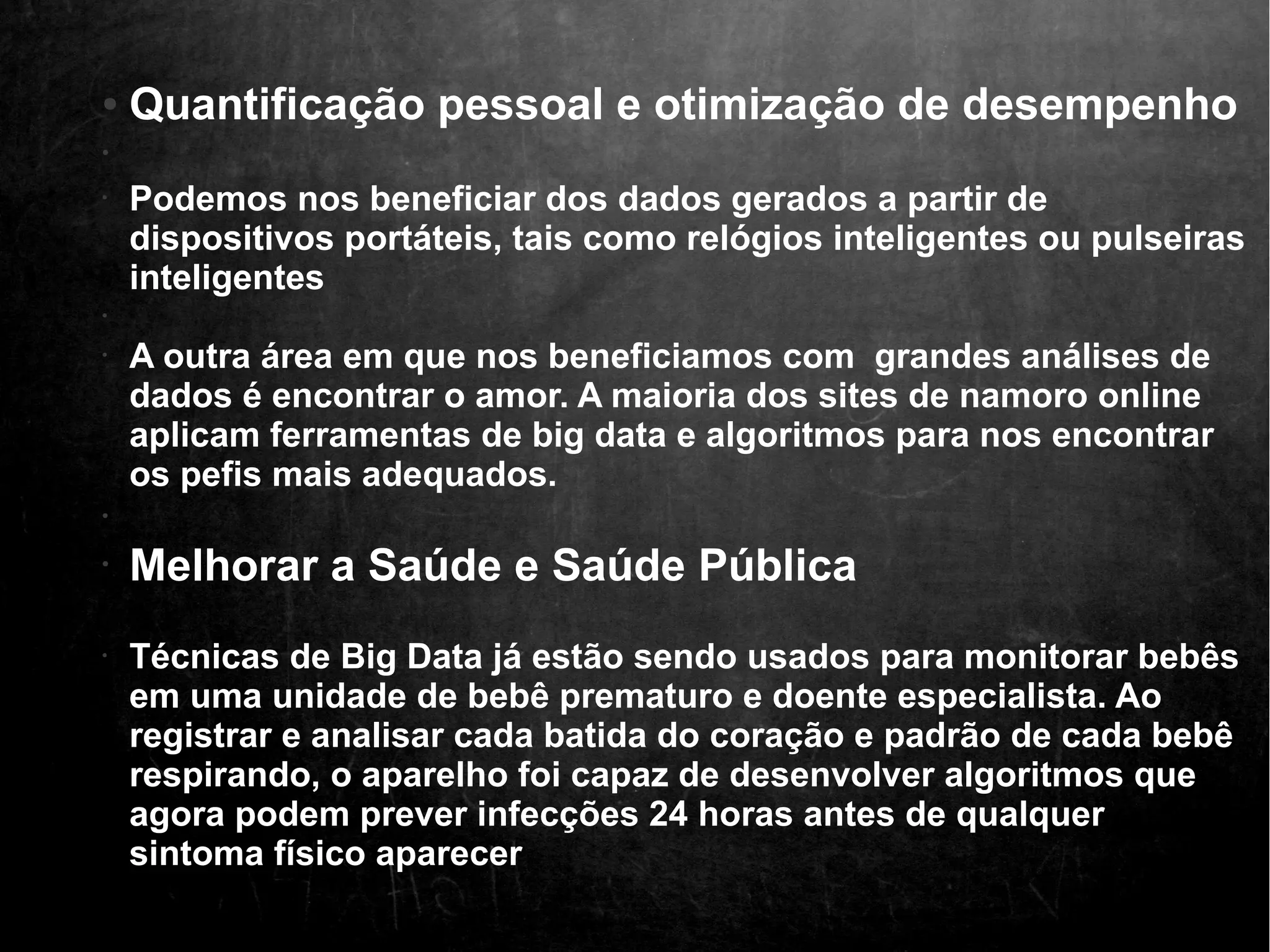 ● Quantificação pessoal e otimização de desempenho 
• 
• Podemos nos beneficiar dos dados gerados a partir de 
dispositivos portáteis, tais como relógios inteligentes ou pulseiras 
inteligentes 
• 
• A outra área em que nos beneficiamos com grandes análises de 
dados é encontrar o amor. A maioria dos sites de namoro online 
aplicam ferramentas de big data e algoritmos para nos encontrar 
os pefis mais adequados. 
• 
• Melhorar a Saúde e Saúde Pública 
• Técnicas de Big Data já estão sendo usados p ara monitorar bebês 
em uma unidade de bebê prematuro e doente especialista. Ao 
registrar e analisar cada batida do coração e padrão de cada bebê 
respirando, o aparelho foi capaz de desenvolver algoritmos que 
agora podem prever infecções 24 horas antes de qualquer 
sintoma físico aparecer 
 