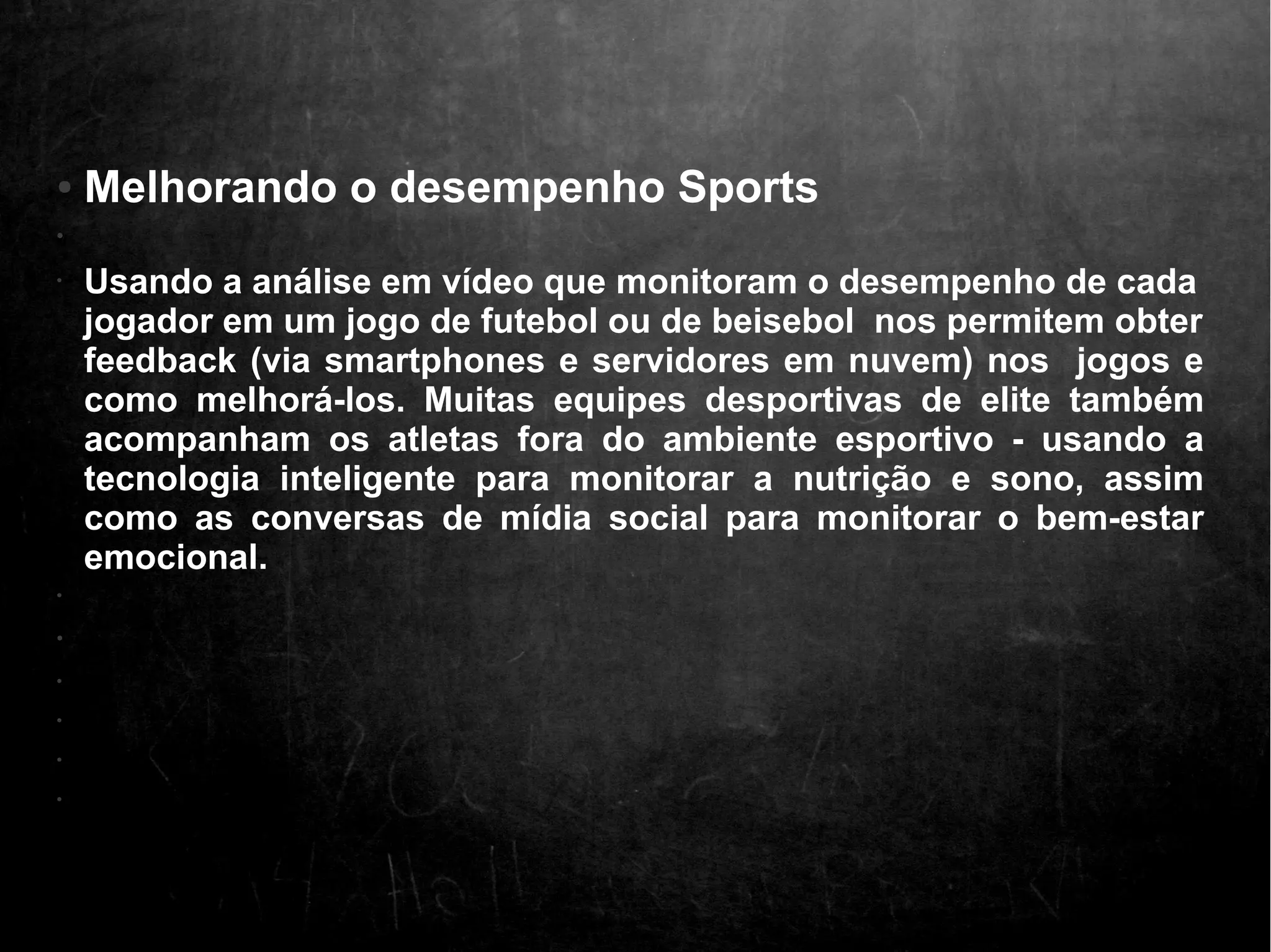 ● Melhorando o desempenho Sports 
• 
• Usando a análise em vídeo que monitoram o desempenho de cada 
jogador em um jogo de futebol ou de beisebol nos permitem obter 
feedback (via smartphones e servidores em nuvem) nos jogos e 
como melhorá-los. Muitas equipes desportivas de elite também 
acompanham os atletas fora do ambiente esportivo - usando a 
tecnologia inteligente para monitorar a nutrição e sono, assim 
como as conversas de mídia social para monitorar o bem-estar 
emocional. 
• 
• 
• 
• 
• 
• 
 