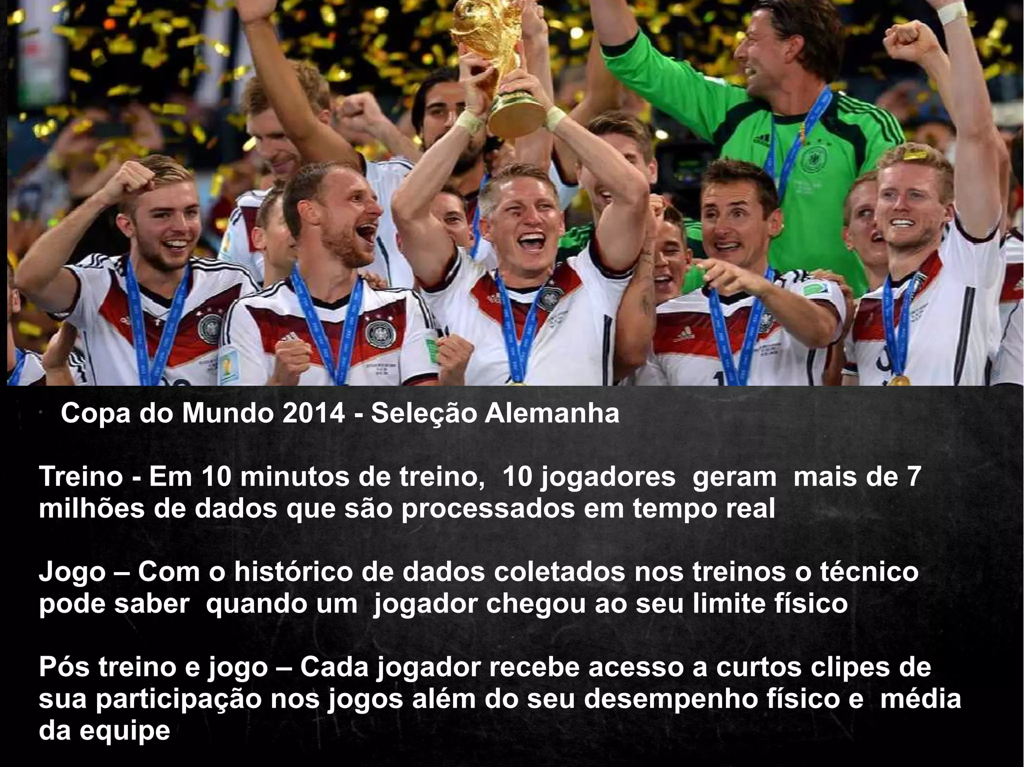 • Copa do Mundo 2014 - Seleção Alemanha 
Treino - Em 10 minutos de treino, 10 jogadores geram mais de 7 
milhões de dados que são processados em tempo real 
Jogo – Com o histórico de dados coletados nos treinos o técnico 
pode saber quando um jogador chegou ao seu limite físico 
Pós treino e jogo – Cada jogador recebe acesso a curtos clipes de 
sua participação nos jogos além do seu desempenho físico e média 
da equipe 
 