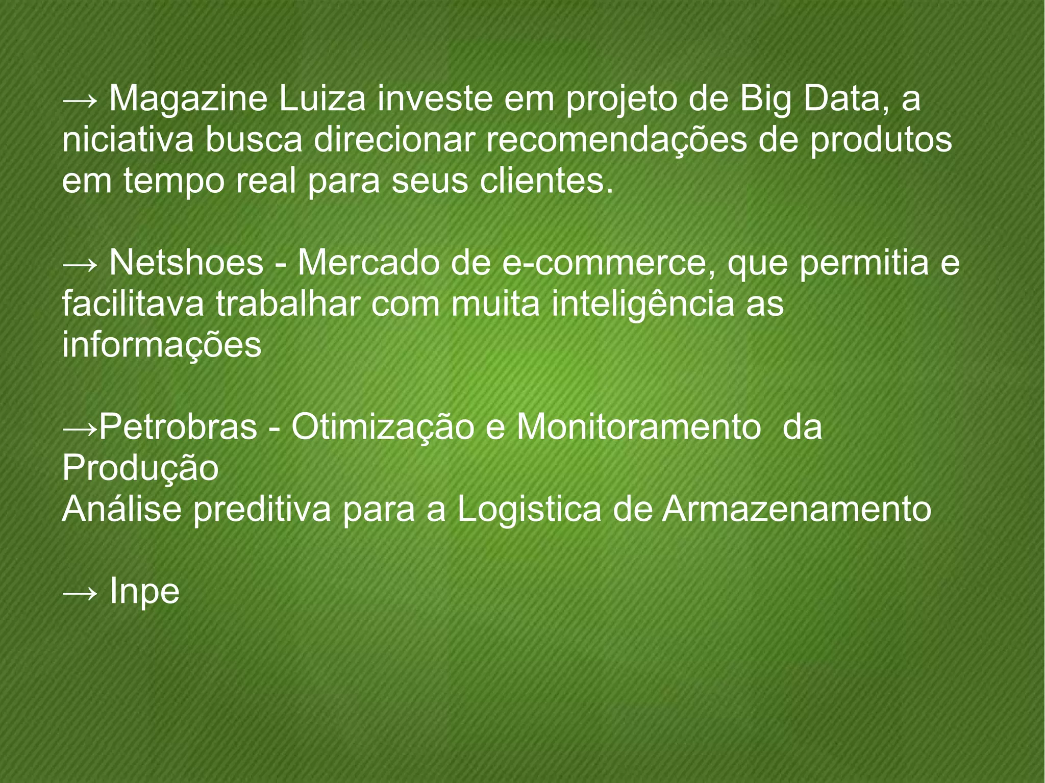 → Magazine Luiza investe em projeto de Big Data, a 
niciativa busca direcionar recomendações de produtos 
em tempo real para seus clientes. 
→ Netshoes - Mercado de e-commerce, que permitia e 
facilitava trabalhar com muita inteligência as 
informações 
→Petrobras - Otimização e Monitoramento da 
Produção 
Análise preditiva para a Logistica de Armazenamento 
→ Inpe 
 