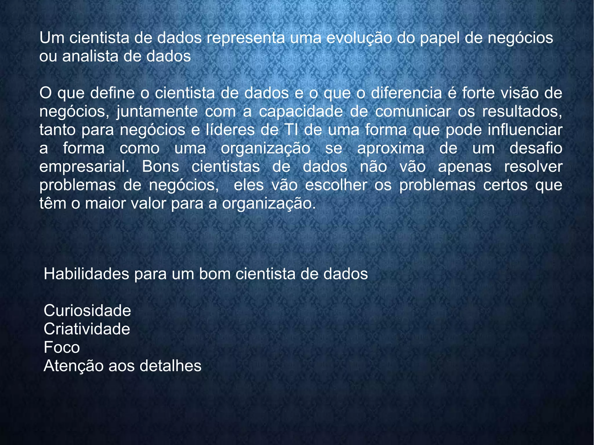 Um cientista de dados representa uma evolução do papel de negócios 
ou analista de dados 
O que define o cientista de dados e o que o diferencia é forte visão de 
negócios, juntamente com a capacidade de comunicar os resultados, 
tanto para negócios e líderes de TI de uma forma que pode influenciar 
a forma como uma organização se aproxima de um desafio 
empresarial. Bons cientistas de dados não vão apenas resolver 
problemas de negócios, eles vão escolher os problemas certos que 
têm o maior valor para a organização. 
Habilidades para um bom cientista de dados 
Curiosidade 
Criatividade 
Foco 
Atenção aos detalhes 
 